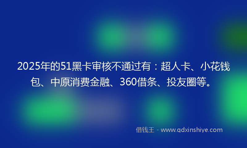 2025年的51黑卡审核不通过有：超人卡、小花钱包、中原消费金融、360借条、投友圈等。