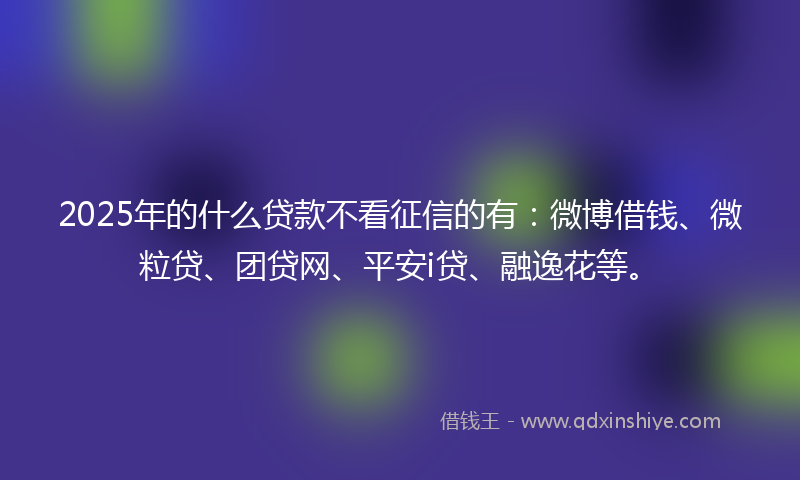 2025年的什么贷款不看征信的有：微博借钱、微粒贷、团贷网、平安i贷、融逸花等。