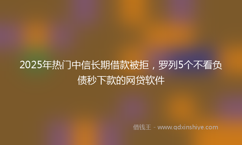 2025年热门中信长期借款被拒，罗列5个不看负债秒下款的网贷软件