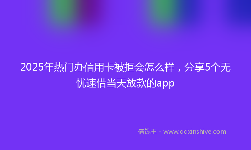 2025年热门办信用卡被拒会怎么样，分享5个无忧速借当天放款的app