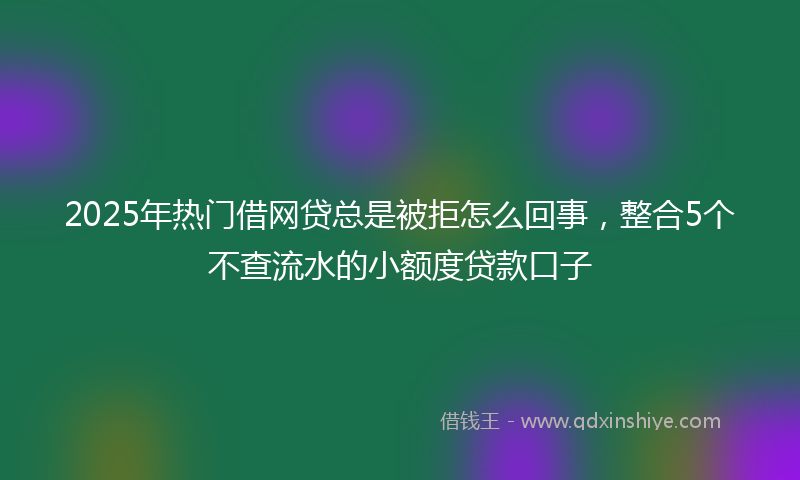 2025年热门借网贷总是被拒怎么回事，整合5个不查流水的小额度贷款口子