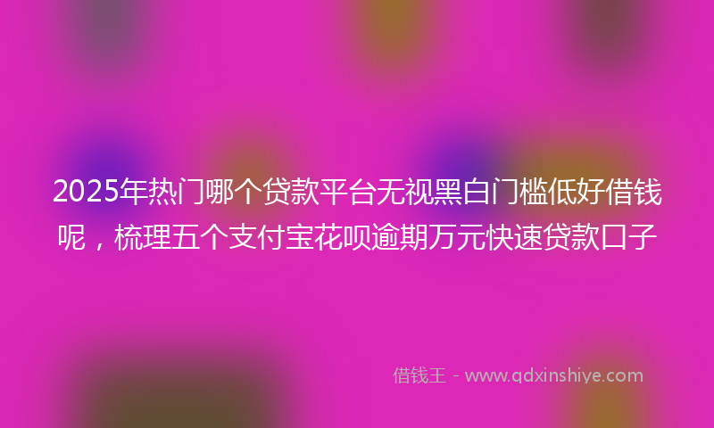 2025年热门哪个贷款平台无视黑白门槛低好借钱呢，梳理五个支付宝花呗逾期万元快速贷款口子