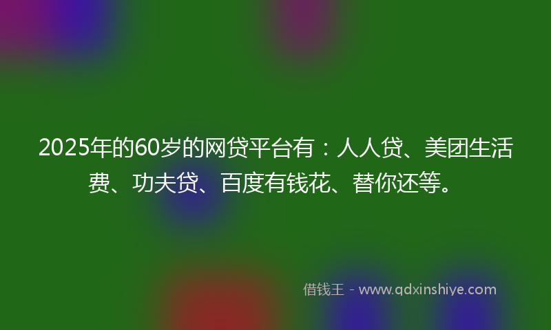 2025年的60岁的网贷平台有：人人贷、美团生活费、功夫贷、百度有钱花、替你还等。
