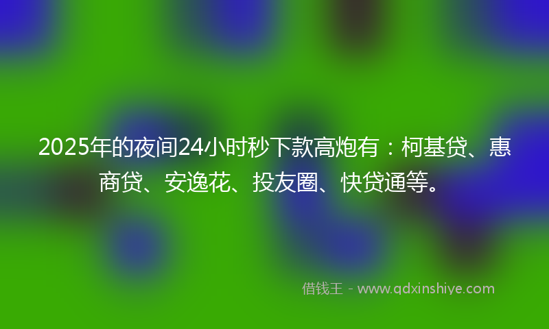 2025年的夜间24小时秒下款高炮有：柯基贷、惠商贷、安逸花、投友圈、快贷通等。