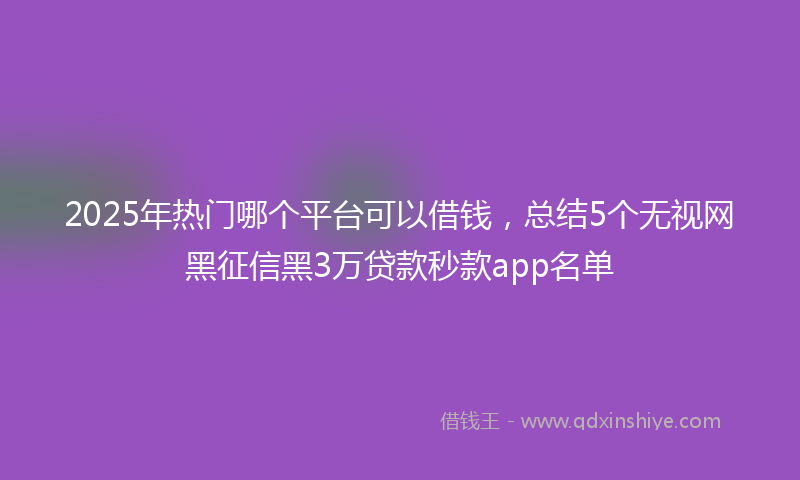 2025年热门哪个平台可以借钱，总结5个无视网黑征信黑3万贷款秒款app名单