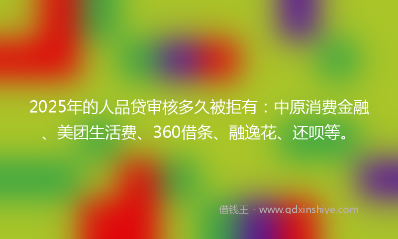 2025年的人品贷审核多久被拒有：中原消费金融、美团生活费、360借条、融逸花、还呗等。