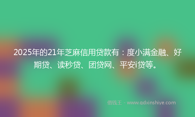 2025年的21年芝麻信用贷款有：度小满金融、好期贷、读秒贷、团贷网、平安i贷等。