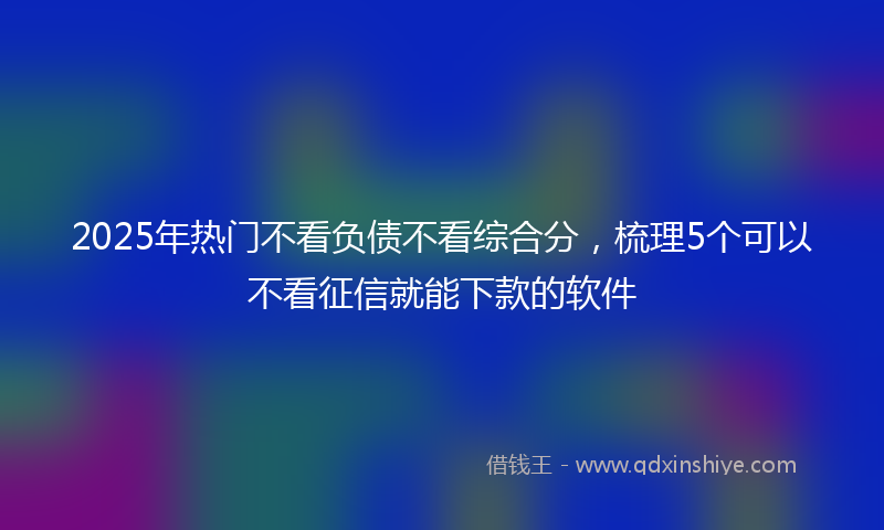 2025年热门不看负债不看综合分，梳理5个可以不看征信就能下款的软件