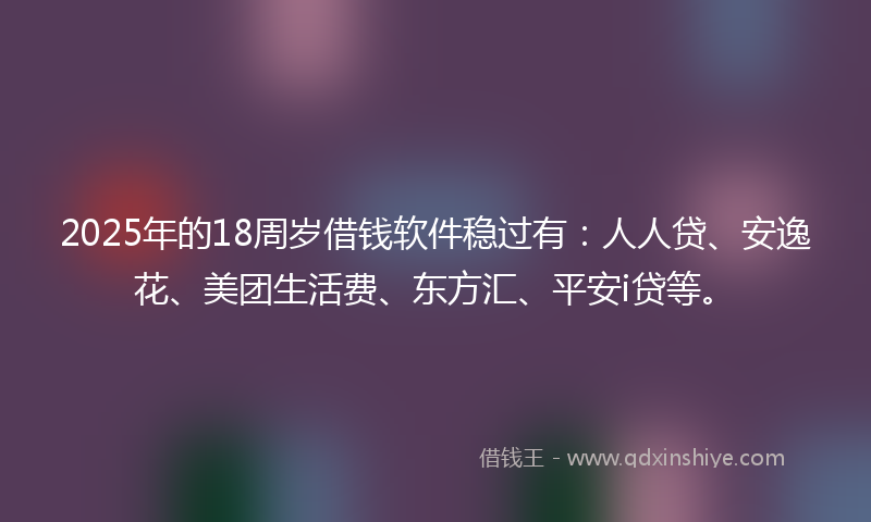2025年的18周岁借钱软件稳过有：人人贷、安逸花、美团生活费、东方汇、平安i贷等。