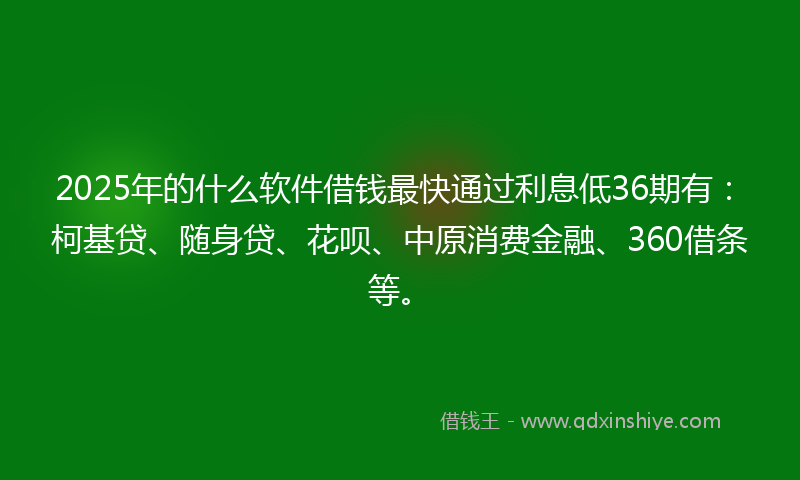 2025年的什么软件借钱最快通过利息低36期有：柯基贷、随身贷、花呗、中原消费金融、360借条等。