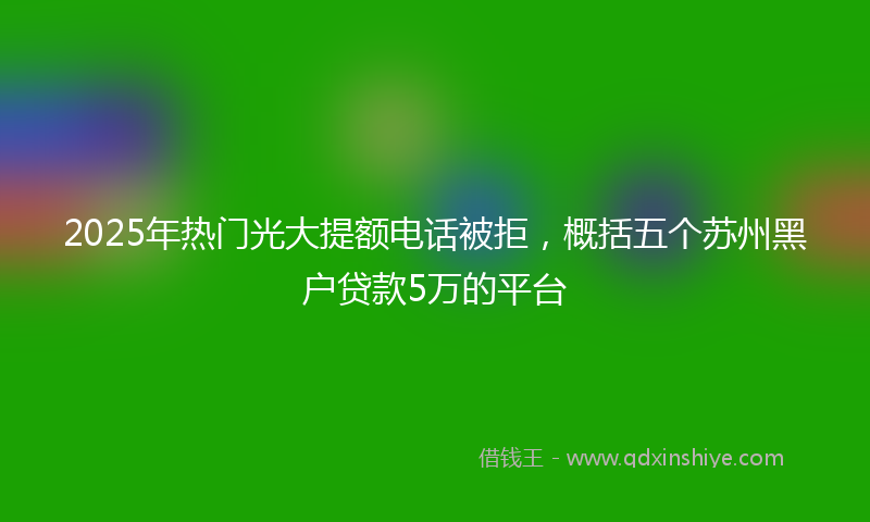 2025年热门光大提额电话被拒，概括五个苏州黑户贷款5万的平台