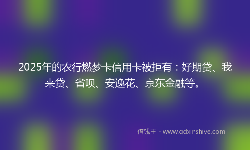 2025年的农行燃梦卡信用卡被拒有：好期贷、我来贷、省呗、安逸花、京东金融等。