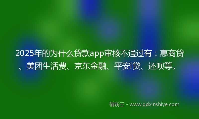 2025年的为什么贷款app审核不通过有：惠商贷、美团生活费、京东金融、平安i贷、还呗等。