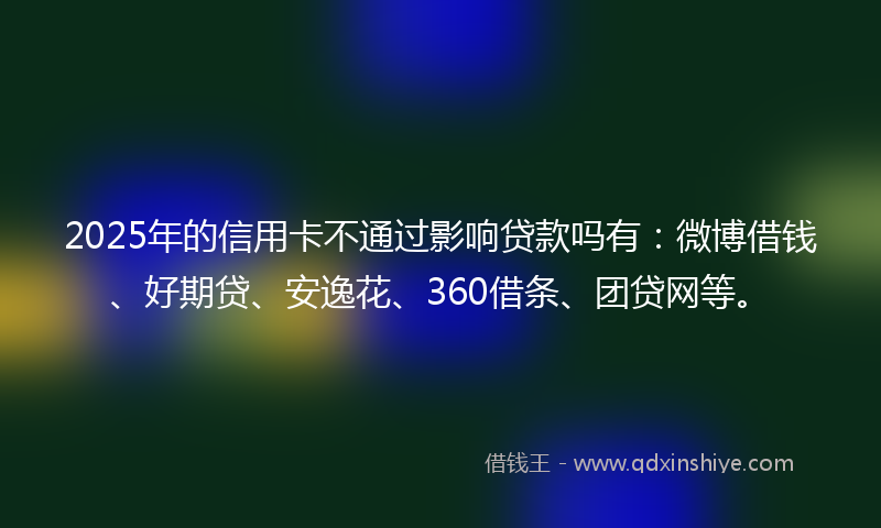 2025年的信用卡不通过影响贷款吗有：微博借钱、好期贷、安逸花、360借条、团贷网等。