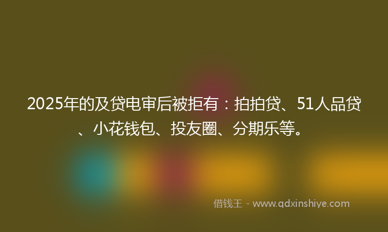 2025年的及贷电审后被拒有：拍拍贷、51人品贷、小花钱包、投友圈、分期乐等。