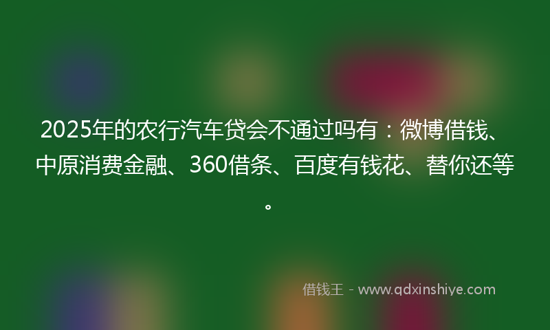 2025年的农行汽车贷会不通过吗有：微博借钱、中原消费金融、360借条、百度有钱花、替你还等。