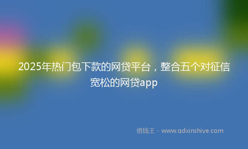 2025年热门包下款的网贷平台，整合五个对征信宽松的网贷app