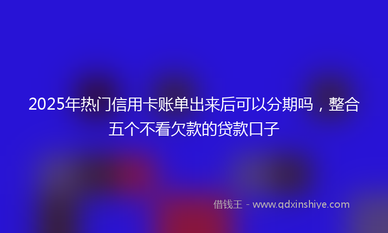 2025年热门信用卡账单出来后可以分期吗，整合五个不看欠款的贷款口子