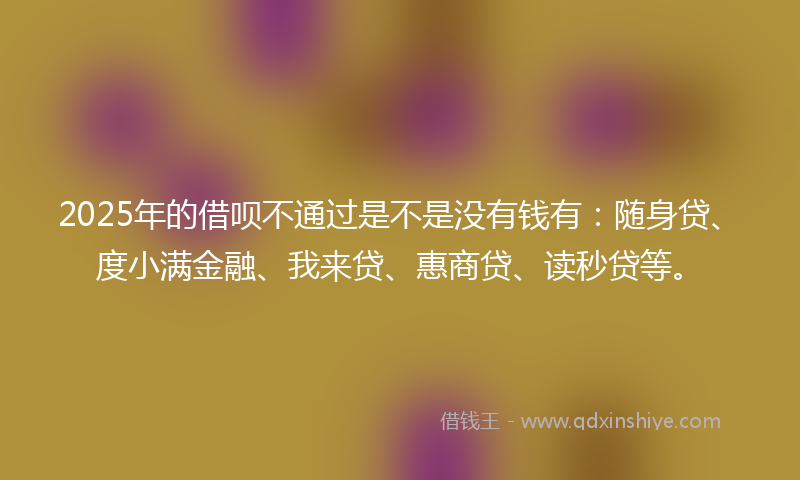 2025年的借呗不通过是不是没有钱有：随身贷、度小满金融、我来贷、惠商贷、读秒贷等。