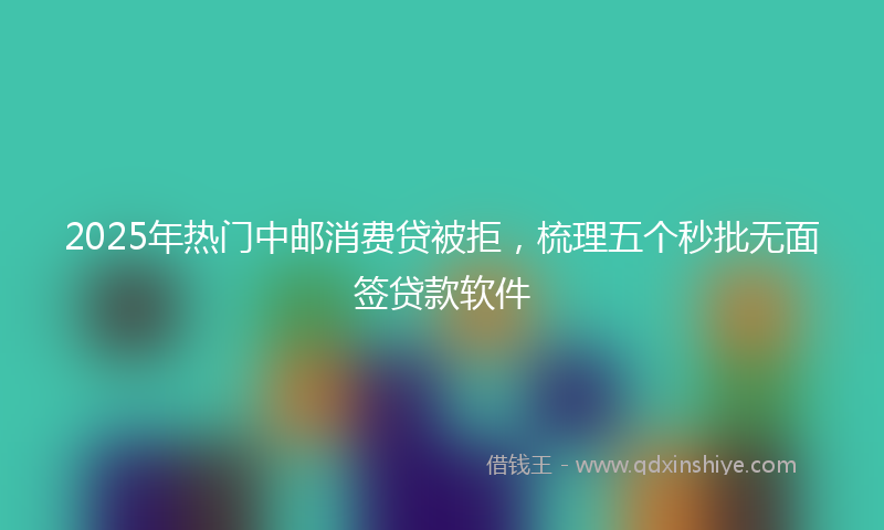2025年热门中邮消费贷被拒，梳理五个秒批无面签贷款软件