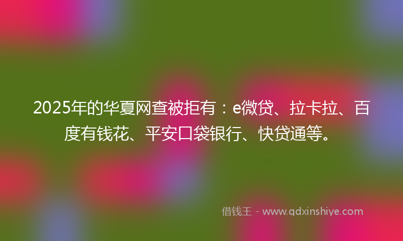 2025年的华夏网查被拒有：e微贷、拉卡拉、百度有钱花、平安口袋银行、快贷通等。