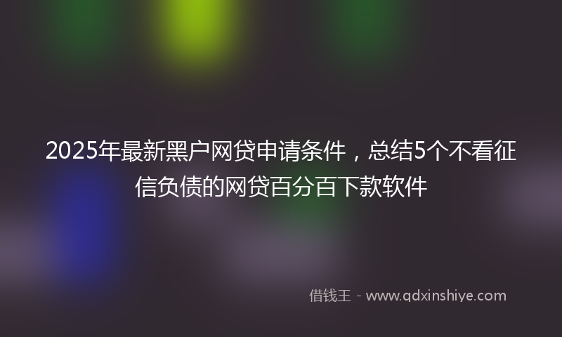 2025年最新黑户网贷申请条件，总结5个不看征信负债的网贷百分百下款软件