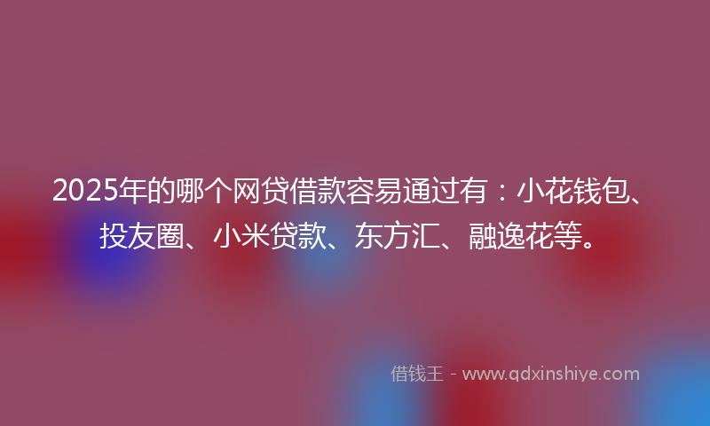 2025年的哪个网贷借款容易通过有：小花钱包、投友圈、小米贷款、东方汇、融逸花等。