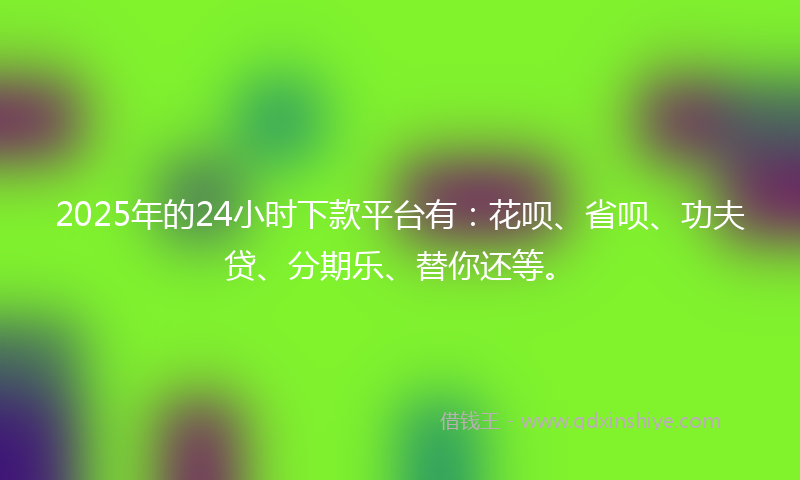 2025年的24小时下款平台有：花呗、省呗、功夫贷、分期乐、替你还等。
