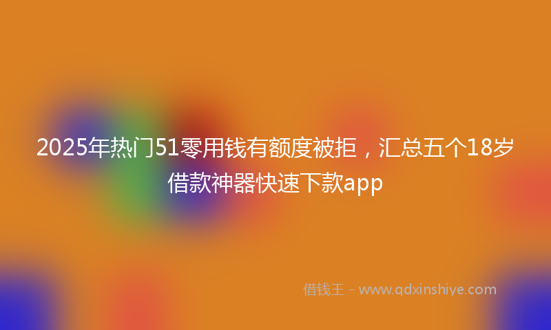 2025年热门51零用钱有额度被拒，汇总五个18岁借款神器快速下款app