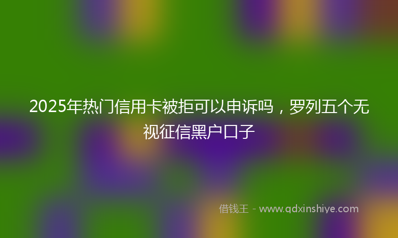 2025年热门信用卡被拒可以申诉吗，罗列五个无视征信黑户口子