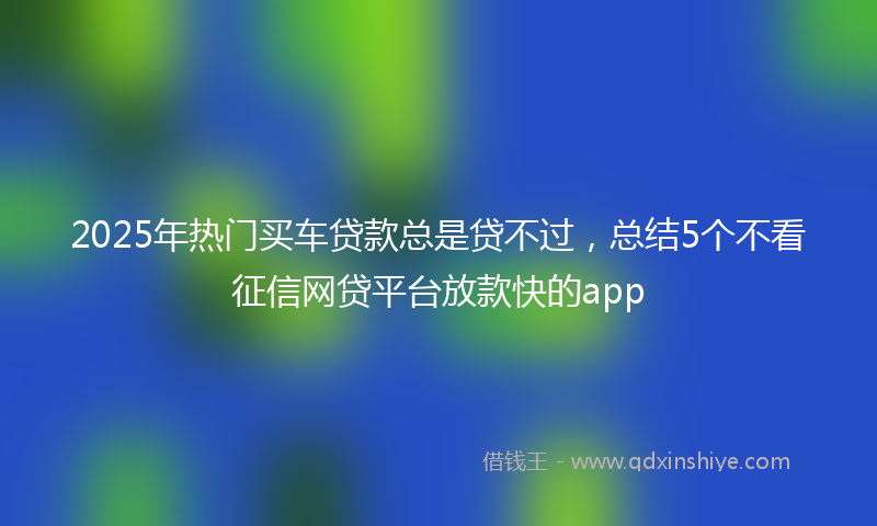2025年热门买车贷款总是贷不过，总结5个不看征信网贷平台放款快的app