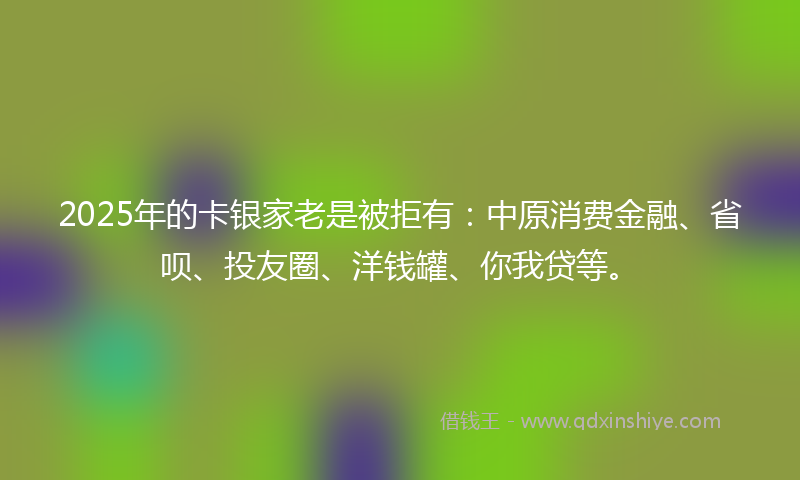 2025年的卡银家老是被拒有：中原消费金融、省呗、投友圈、洋钱罐、你我贷等。