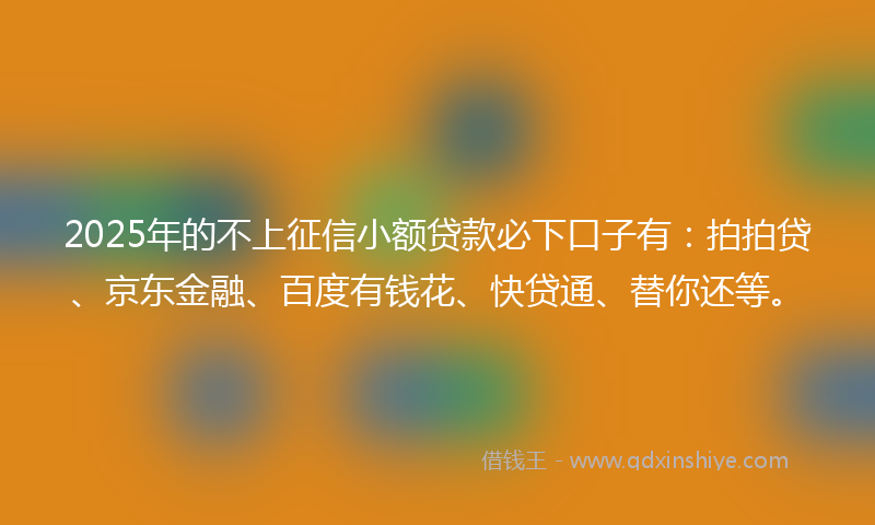 2025年的不上征信小额贷款必下口子有：拍拍贷、京东金融、百度有钱花、快贷通、替你还等。