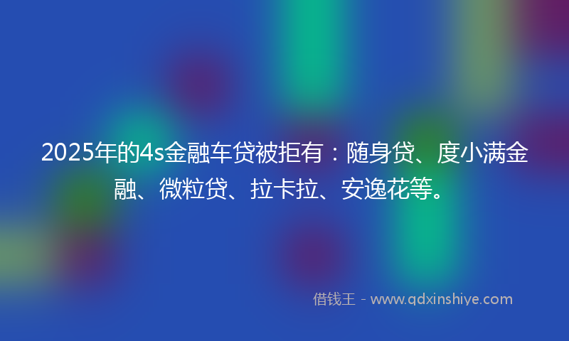 2025年的4s金融车贷被拒有：随身贷、度小满金融、微粒贷、拉卡拉、安逸花等。