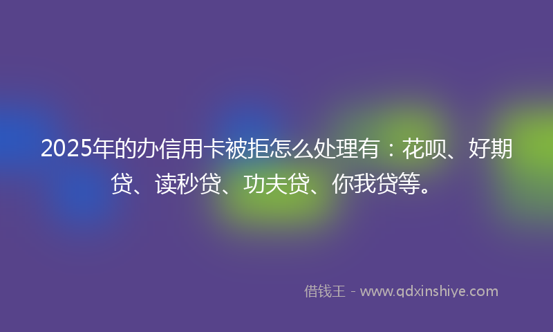 2025年的办信用卡被拒怎么处理有：花呗、好期贷、读秒贷、功夫贷、你我贷等。