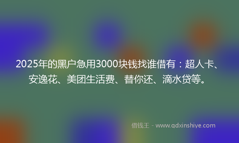 2025年的黑户急用3000块钱找谁借有：超人卡、安逸花、美团生活费、替你还、滴水贷等。
