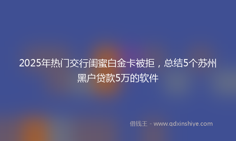 2025年热门交行闺蜜白金卡被拒，总结5个苏州黑户贷款5万的软件