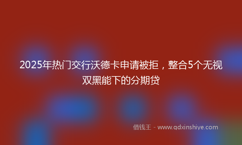 2025年热门交行沃德卡申请被拒，整合5个无视双黑能下的分期贷
