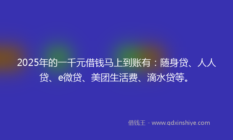 2025年的一千元借钱马上到账有：随身贷、人人贷、e微贷、美团生活费、滴水贷等。