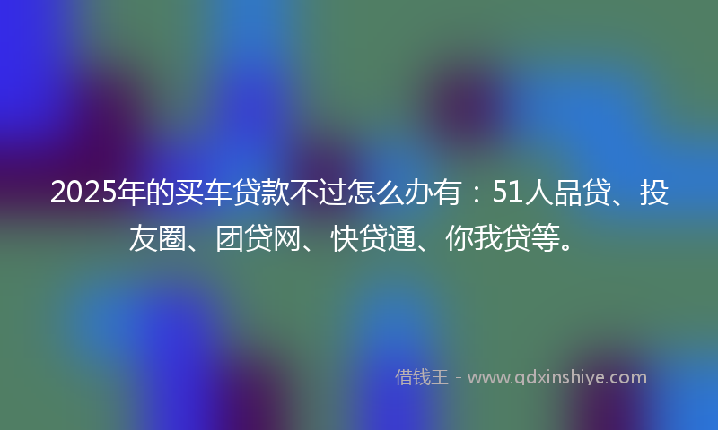 2025年的买车贷款不过怎么办有：51人品贷、投友圈、团贷网、快贷通、你我贷等。
