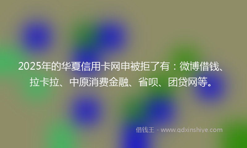 2025年的华夏信用卡网申被拒了有：微博借钱、拉卡拉、中原消费金融、省呗、团贷网等。