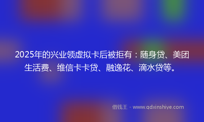 2025年的兴业领虚拟卡后被拒有：随身贷、美团生活费、维信卡卡贷、融逸花、滴水贷等。