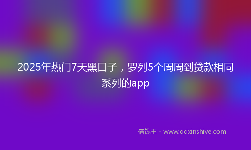 2025年热门7天黑口子，罗列5个周周到贷款相同系列的app