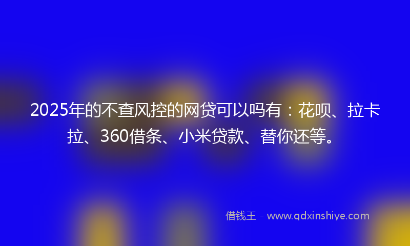 2025年的不查风控的网贷可以吗有：花呗、拉卡拉、360借条、小米贷款、替你还等。
