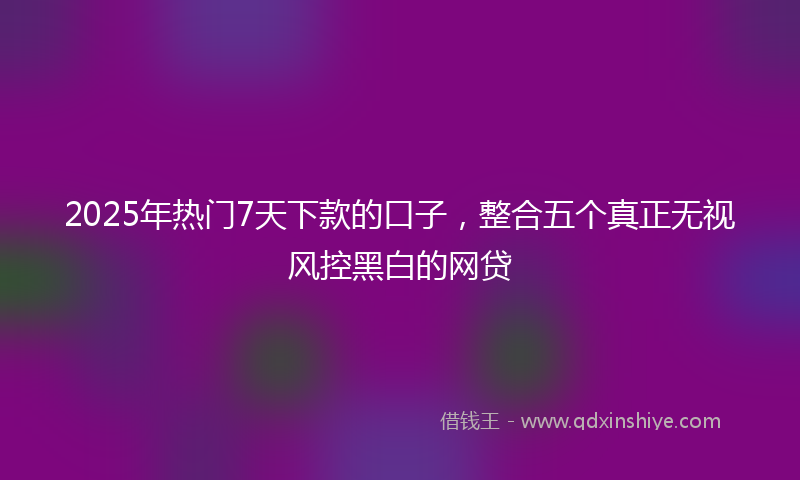 2025年热门7天下款的口子，整合五个真正无视风控黑白的网贷