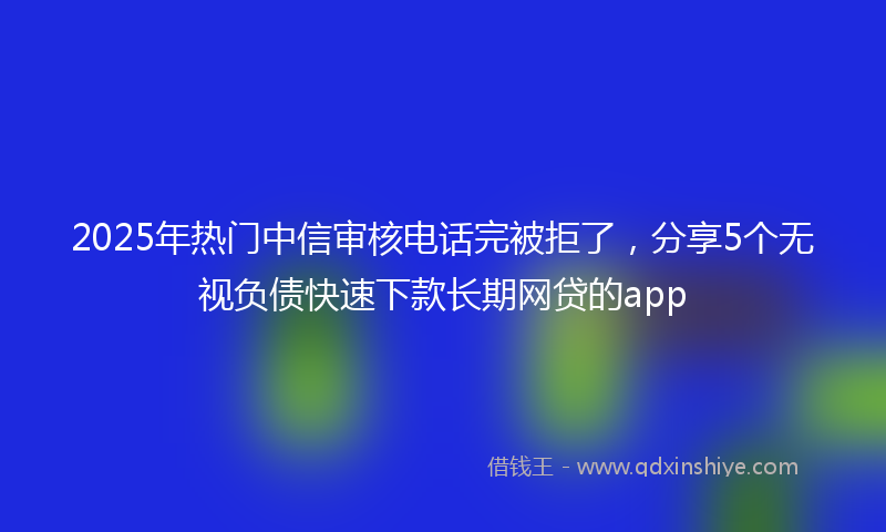 2025年热门中信审核电话完被拒了，分享5个无视负债快速下款长期网贷的app