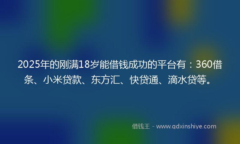 2025年的刚满18岁能借钱成功的平台有：360借条、小米贷款、东方汇、快贷通、滴水贷等。
