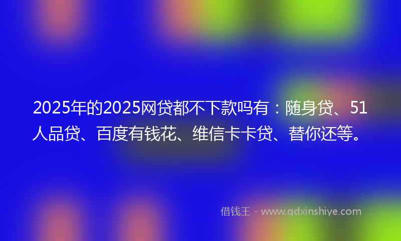 2025年的2025网贷都不下款吗有：随身贷、51人品贷、百度有钱花、维信卡卡贷、替你还等。