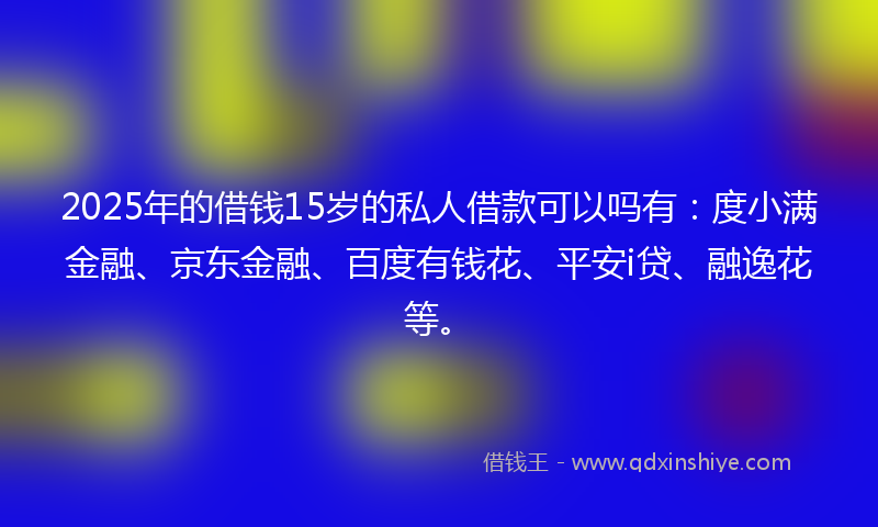 2025年的借钱15岁的私人借款可以吗有：度小满金融、京东金融、百度有钱花、平安i贷、融逸花等。