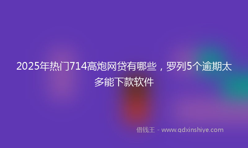 2025年热门714高炮网贷有哪些，罗列5个逾期太多能下款软件